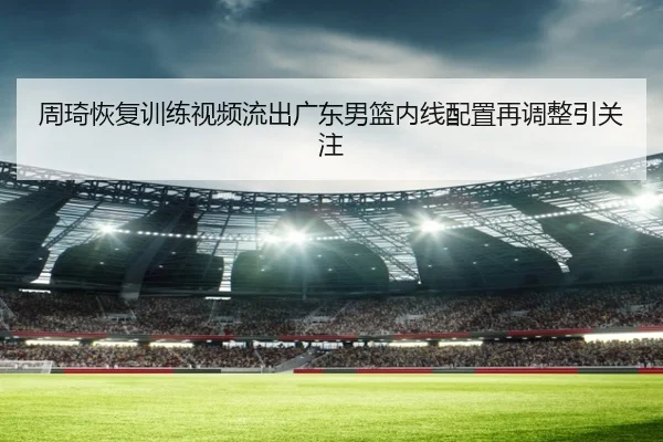 周琦恢复训练视频流出广东男篮内线配置再调整引关注